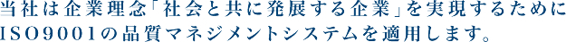 当社は企業理念「社会と共に発展する企業」を実現するためにISO9001の品質マネジメントシステムを適用します。