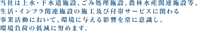 当社は上水・下水道施設、ごみ処理施設、農林水産関連施設等、生活・インフラ関連施設の施工及び付帯サービスに関わる事業活動において、環境に与える影響を常に意識し、環境負荷の低減に努めます。