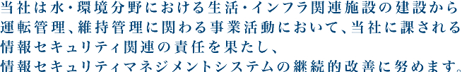 当社は水・環境分野における生活・インフラ関連施設の建設から運転管理、維持管理に関わる事業活動において、当社に課される情報セキュリティ関連の責任を果たし、情報セキュリティマネジメントシステムの継続的改善に努めます。