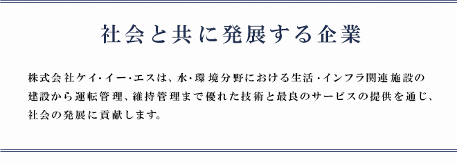 「社会と共に発展する企業」株式会社ケイ・イー・エスは、水・環境分野における生活・インフラ関連施設の建設から運転管理、維持管理まで優れた技術と最良のサービスの提供を通じ、社会の発展に貢献します。