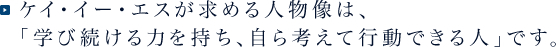 ケイ・イー・エスが求める人物像は、「学び続ける力を持ち、自ら考えて行動できる人」です。